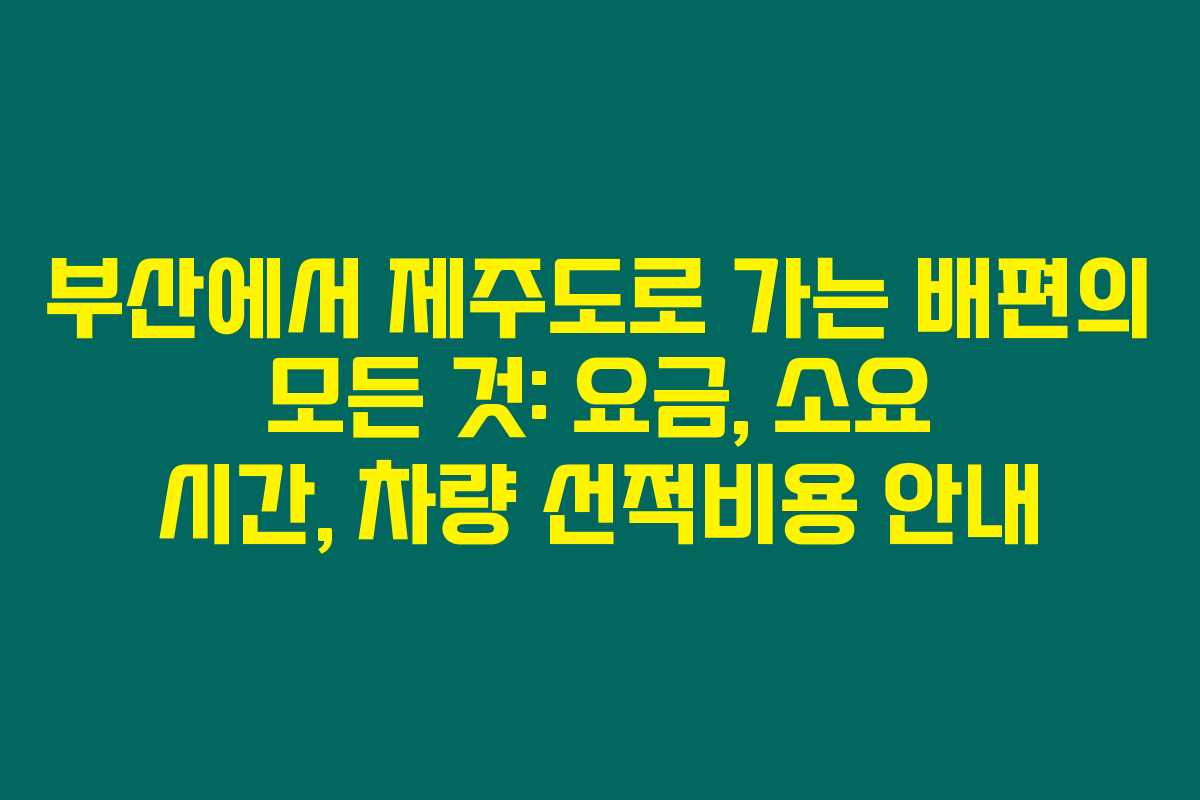 부산에서 제주도로 가는 배편의 모든 것: 요금, 소요 시간, 차량 선적비용 안내