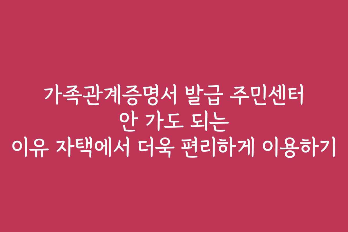 가족관계증명서 발급 주민센터 안 가도 되는 이유 자택에서 더욱 편리하게 이용하기