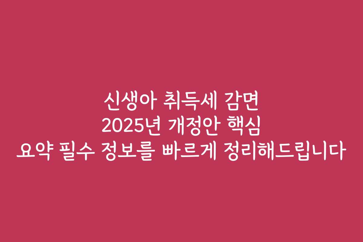 신생아 취득세 감면 2025년 개정안 핵심 요약 필수 정보를 빠르게 정리해드립니다
