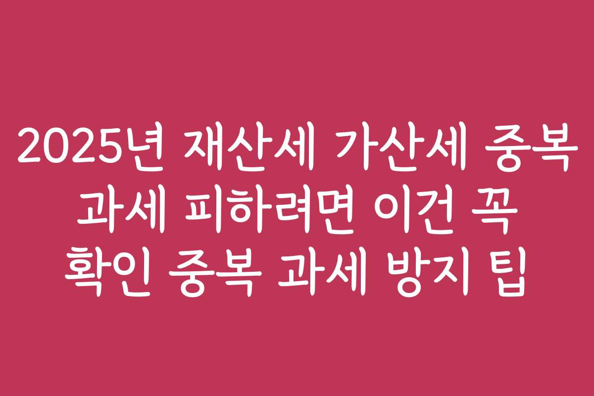 2025년 재산세 가산세 중복 과세 피하려면 이건 꼭 확인 중복 과세 방지 팁