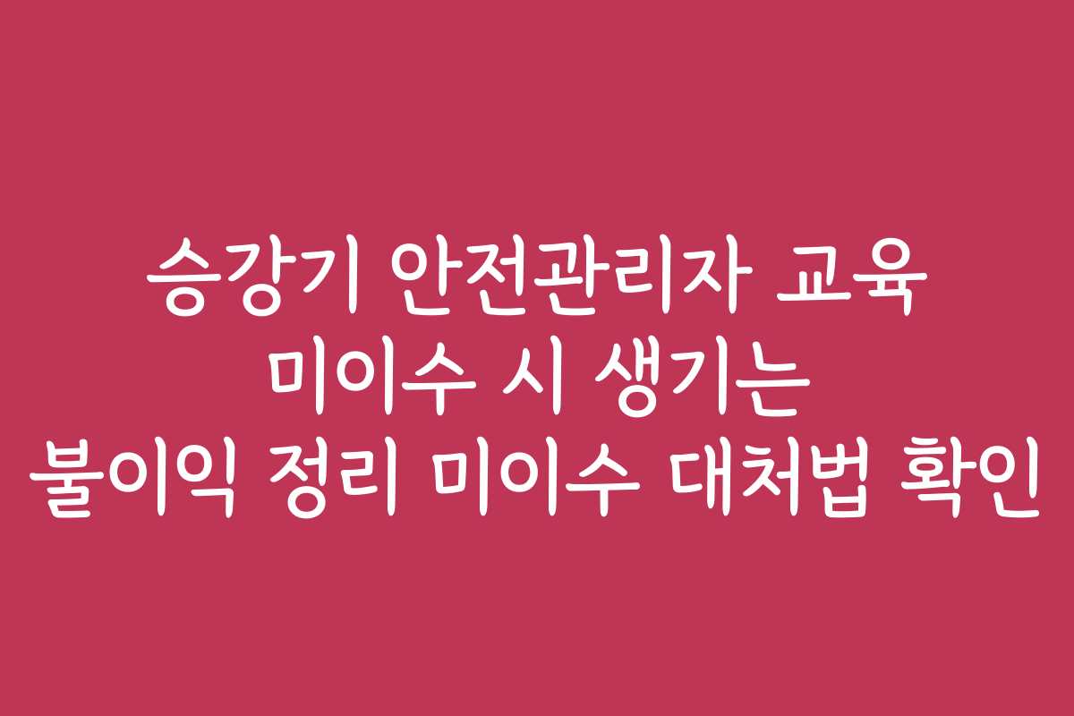 승강기 안전관리자 교육 미이수 시 생기는 불이익 정리 미이수 대처법 확인
