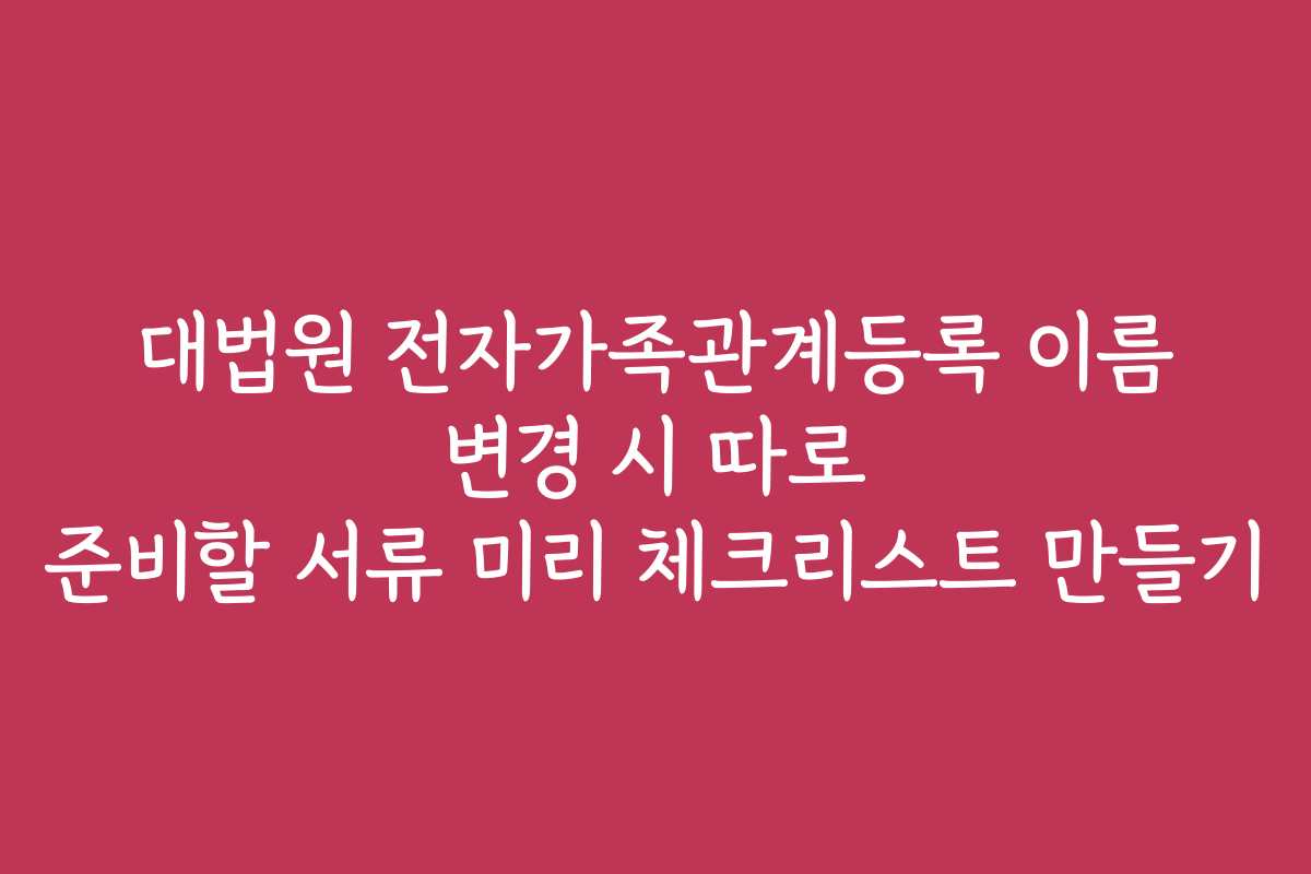 대법원 전자가족관계등록 이름 변경 시 따로 준비할 서류 미리 체크리스트 만들기