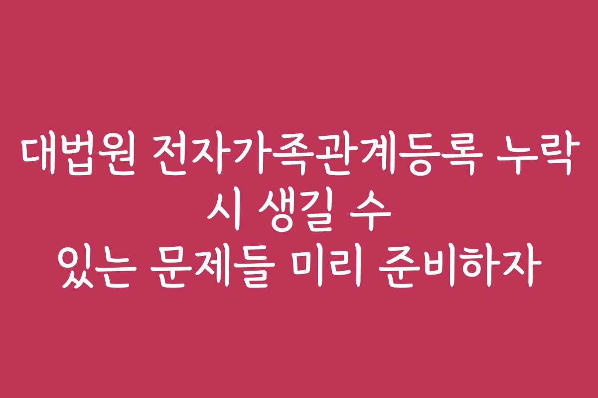 대법원 전자가족관계등록 누락 시 생길 수 있는 문제들 미리 준비하자