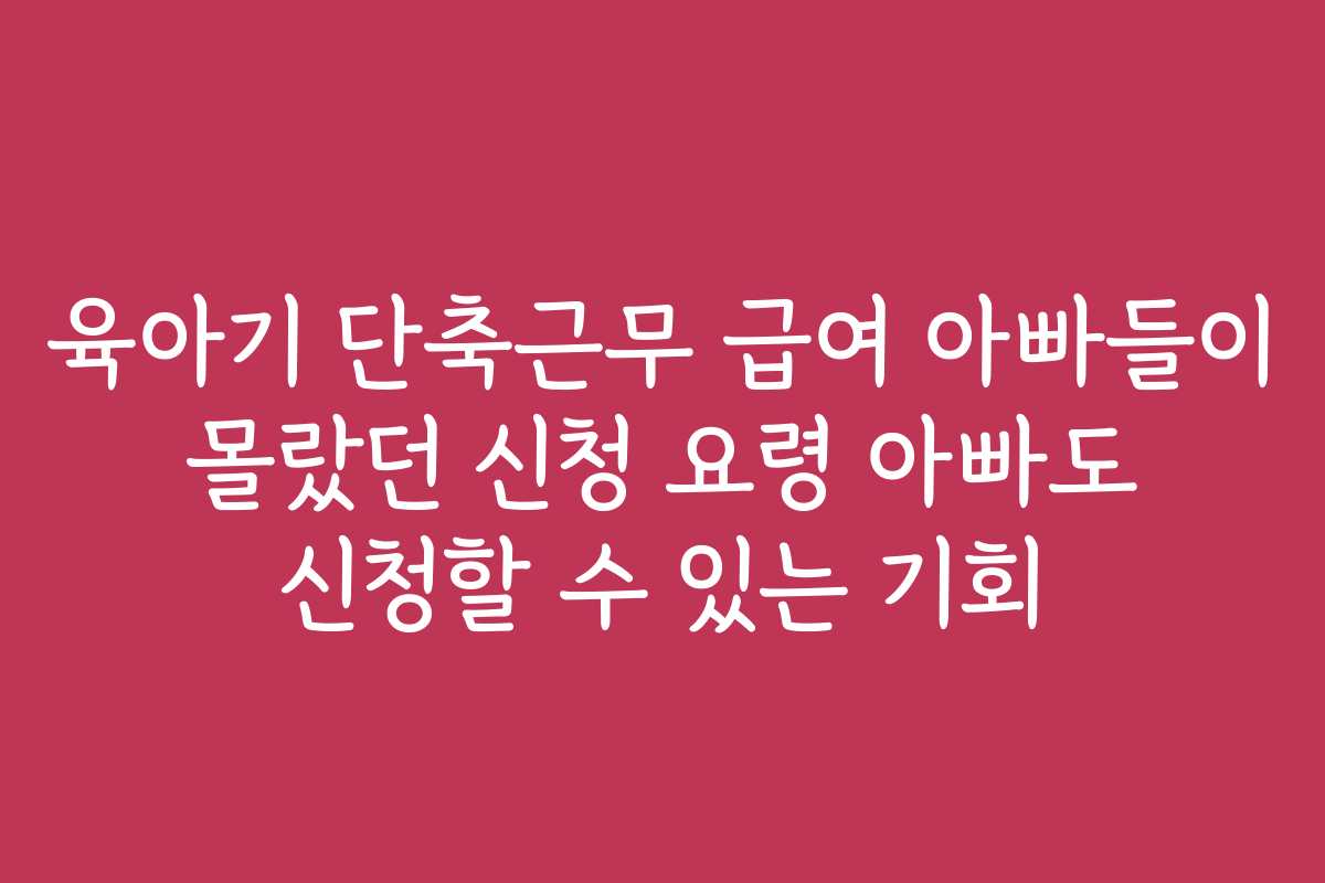 육아기 단축근무 급여 아빠들이 몰랐던 신청 요령 아빠도 신청할 수 있는 기회