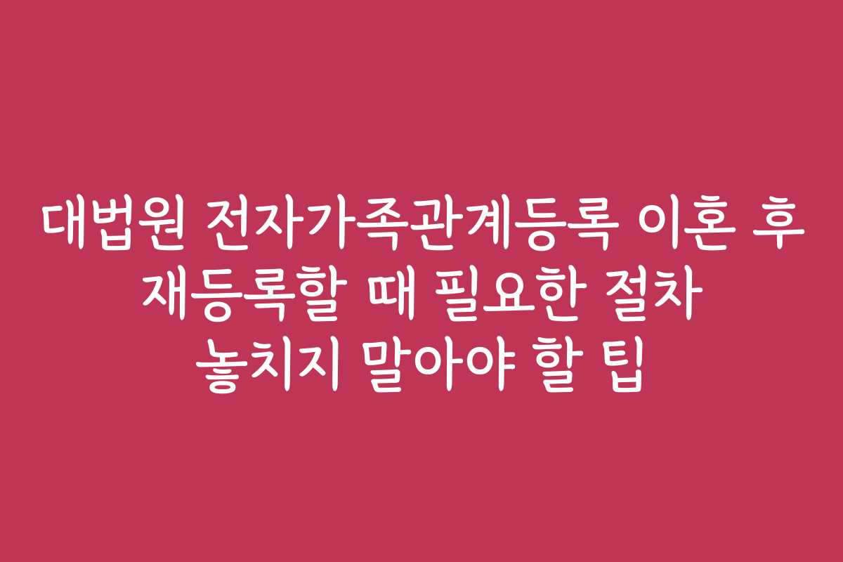 대법원 전자가족관계등록 이혼 후 재등록할 때 필요한 절차 놓치지 말아야 할 팁