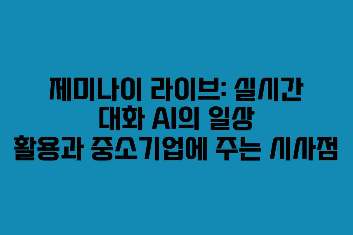 제미나이 라이브: 실시간 대화 AI의 일상 활용과 중소기업에 주는 시사점