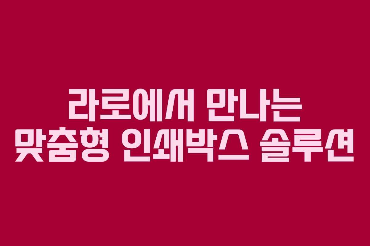 라로에서 만나는 맞춤형 인쇄박스 솔루션