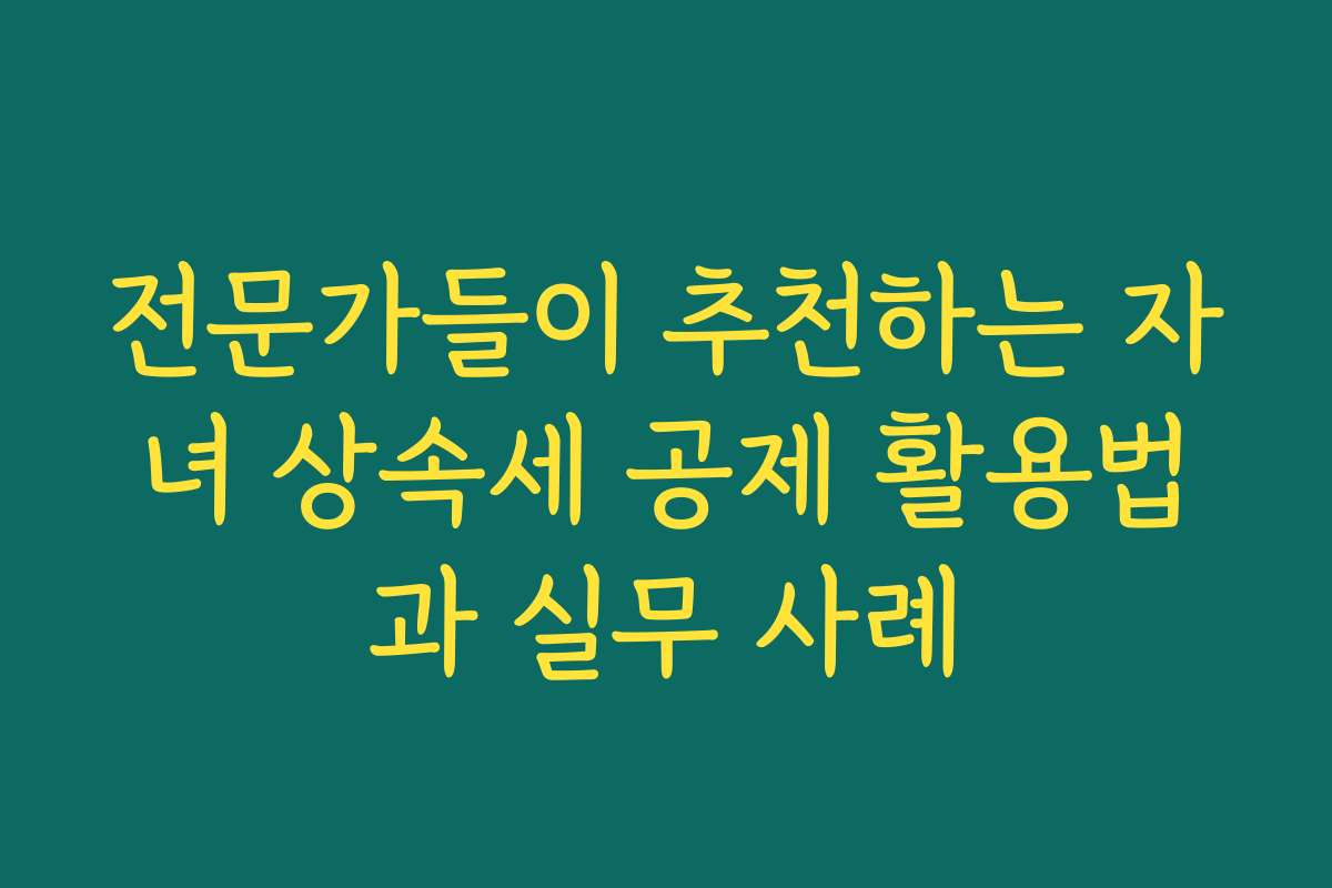 전문가들이 추천하는 자녀 상속세 공제 활용법과 실무 사례