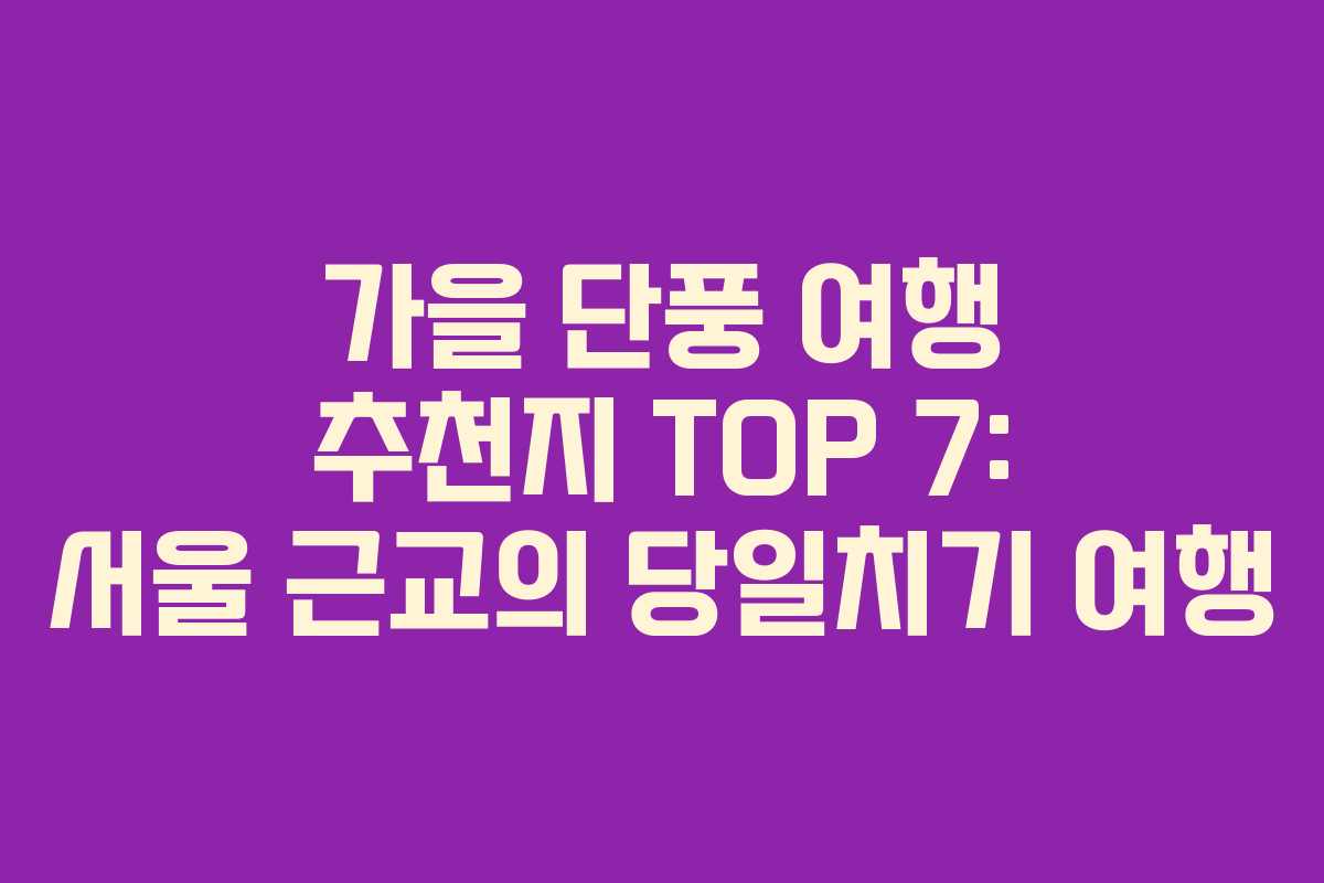 가을 단풍 여행 추천지 TOP 7: 서울 근교의 당일치기 여행