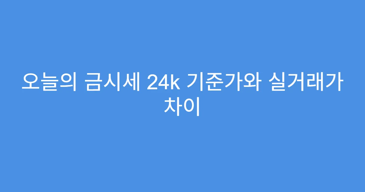 오늘의 금시세 24k 기준가와 실거래가 차이