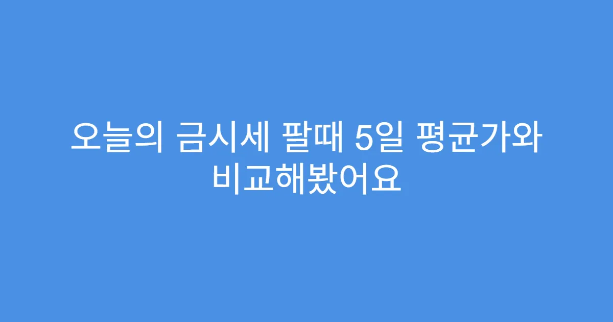 오늘의 금시세 팔때 5일 평균가와 비교해봤어요