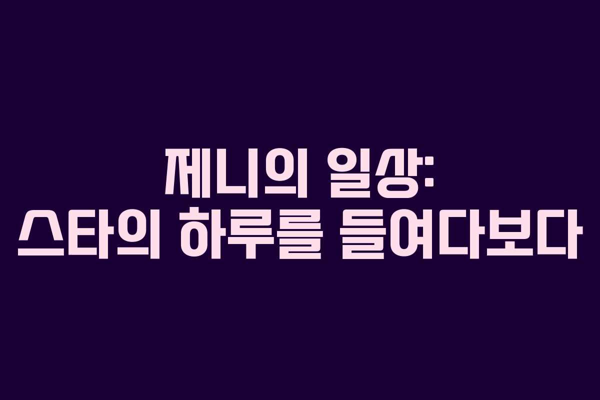 제니의 일상: 스타의 하루를 들여다보다 제니의 일상: 스타의 하루를 들여다보다