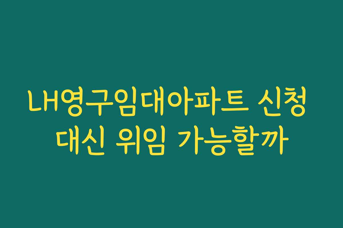 LH영구임대아파트 신청 대신 위임 가능할까
