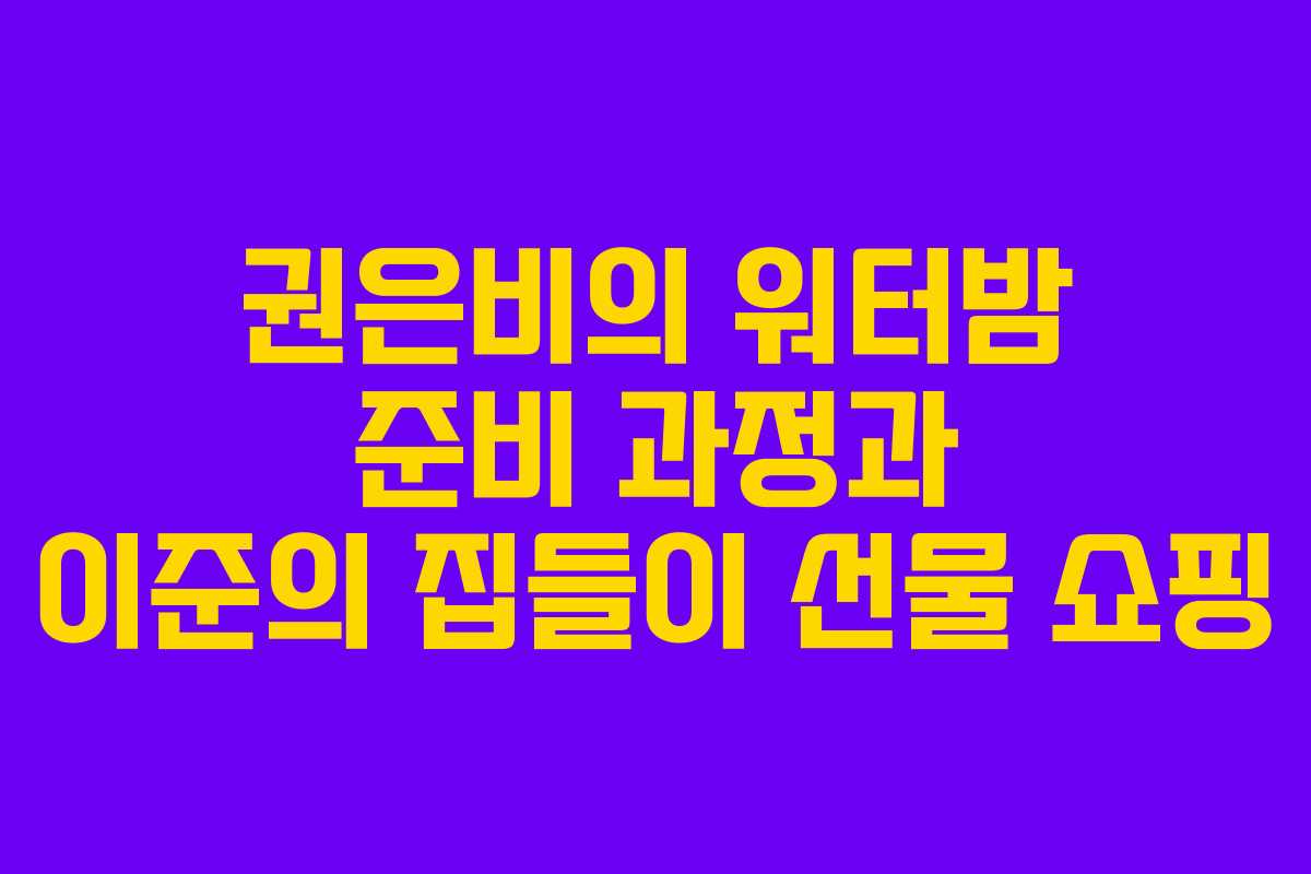 권은비의 워터밤 준비 과정과 이준의 집들이 선물 쇼핑