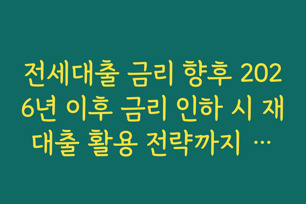 전세대출 금리 향후 2026년 이후 금리 인하 시 재대출 활용 전략까지 고려하기
