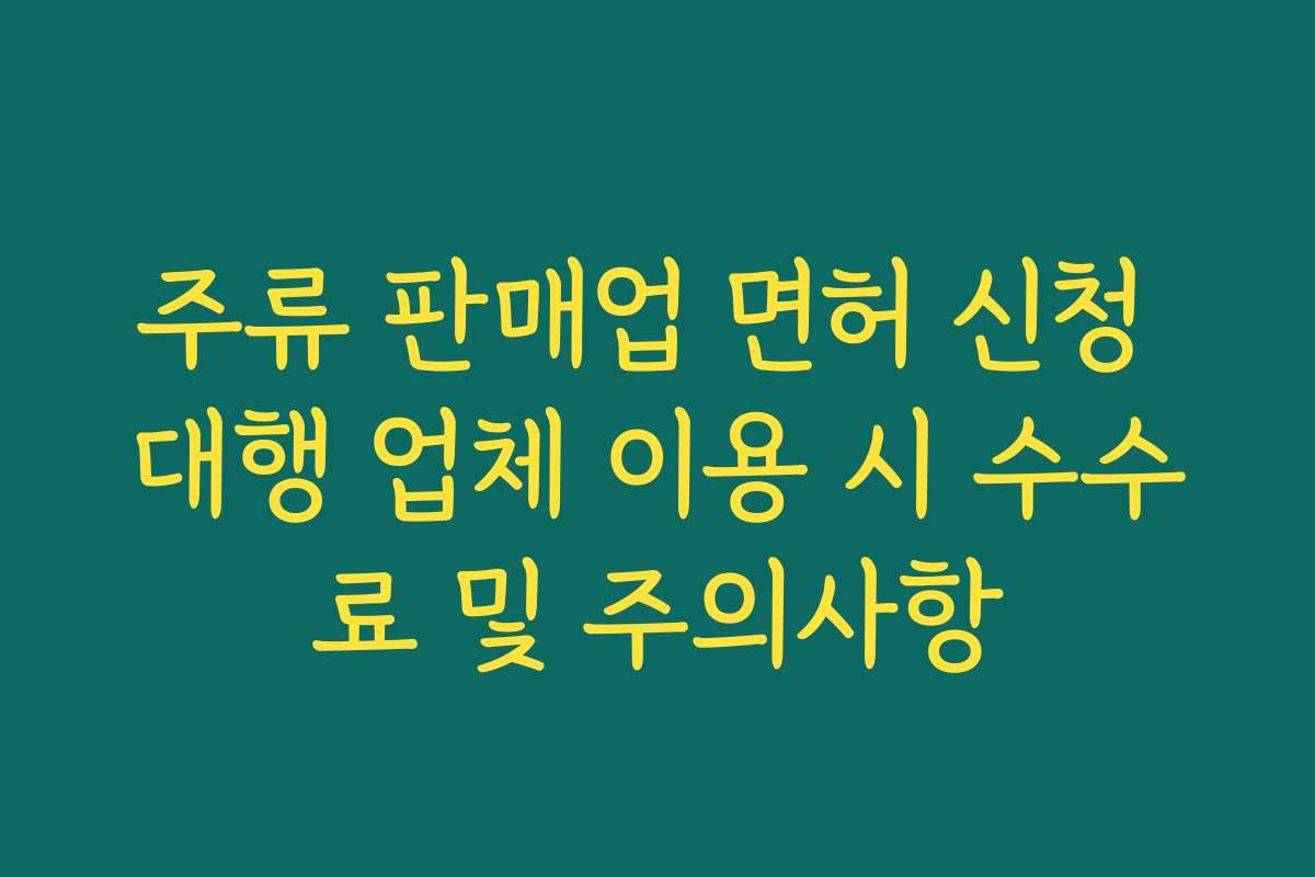 주류 판매업 면허 신청 대행 업체 이용 시 수수료 및 주의사항