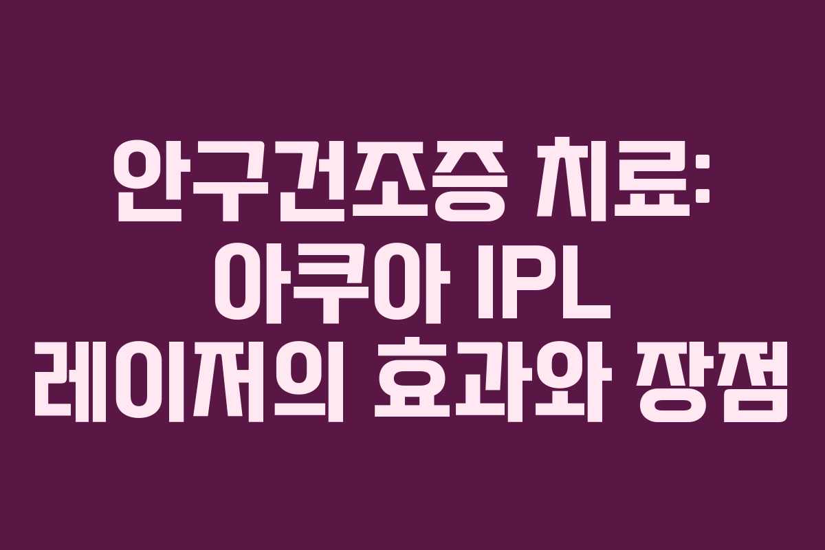 안구건조증 치료: 아쿠아 IPL 레이저의 효과와 장점