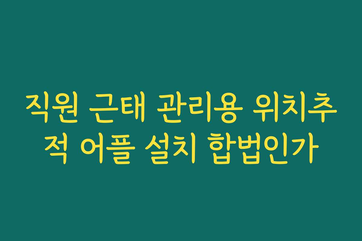 직원 근태 관리용 위치추적 어플 설치 합법인가
