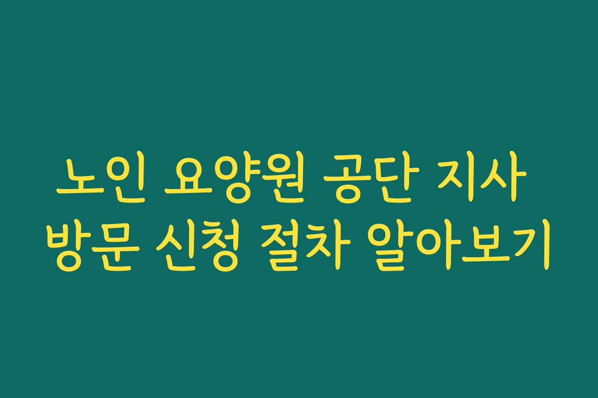 노인 요양원 공단 지사 방문 신청 절차 알아보기