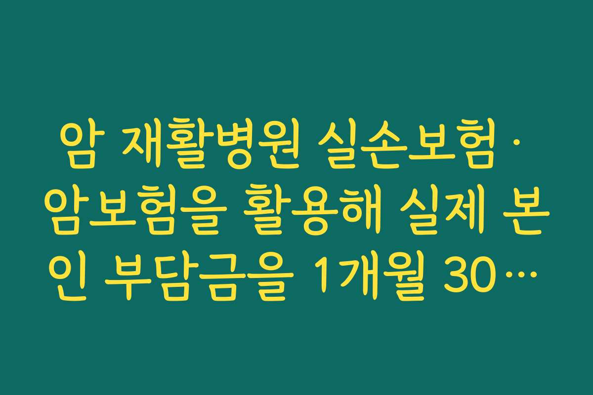 암 재활병원 실손보험&middot;암보험을 활용해 실제 본인 부담금을 1개월 30~50만 원 수준으로 낮추는 전략