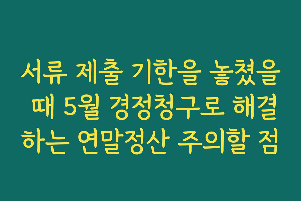 서류 제출 기한을 놓쳤을 때 5월 경정청구로 해결하는 연말정산 주의할 점