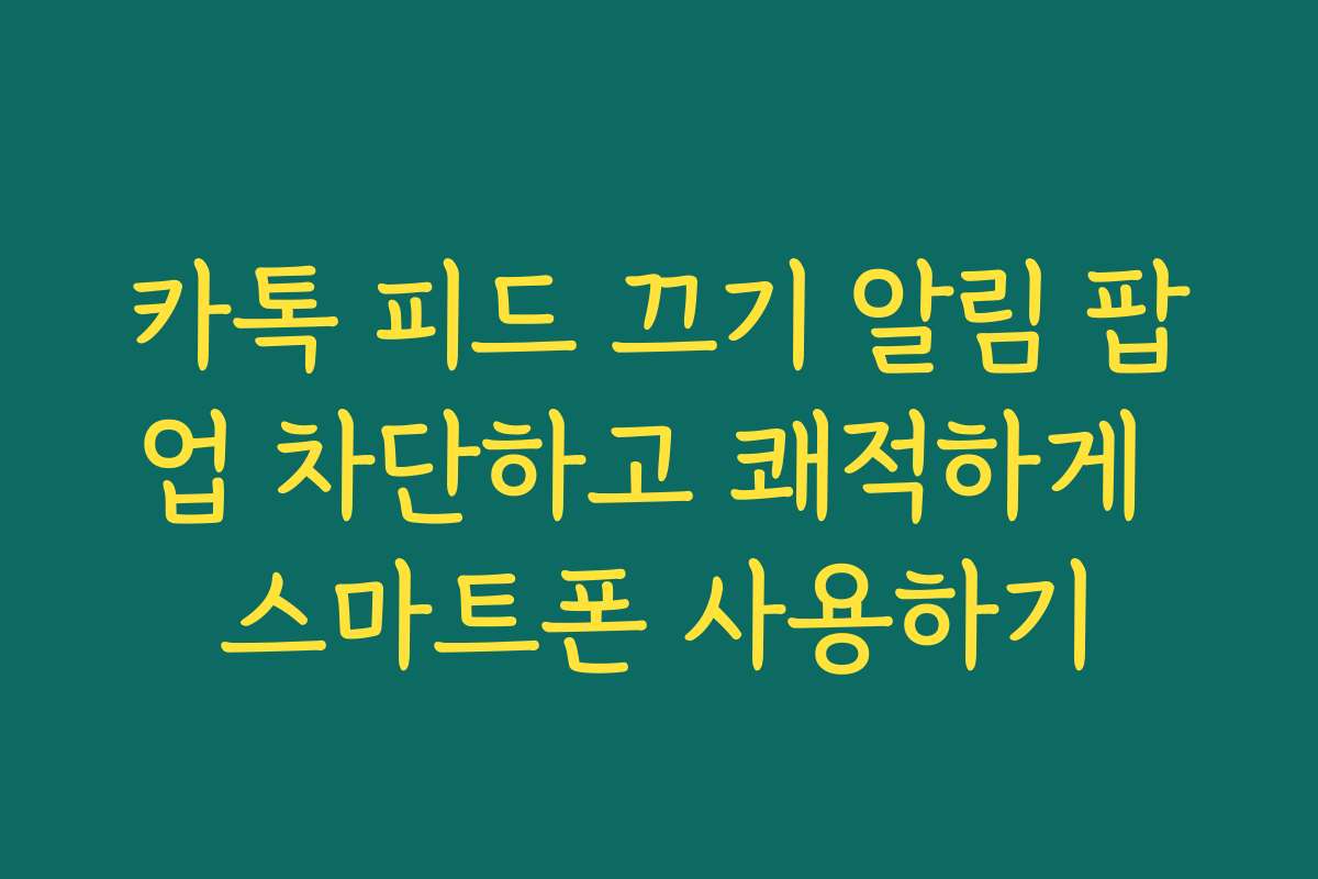 카톡 피드 끄기 알림 팝업 차단하고 쾌적하게 스마트폰 사용하기