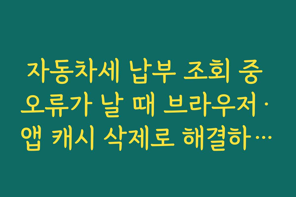 자동차세 납부 조회 중 오류가 날 때 브라우저·앱 캐시 삭제로 해결하는 기본 점검법