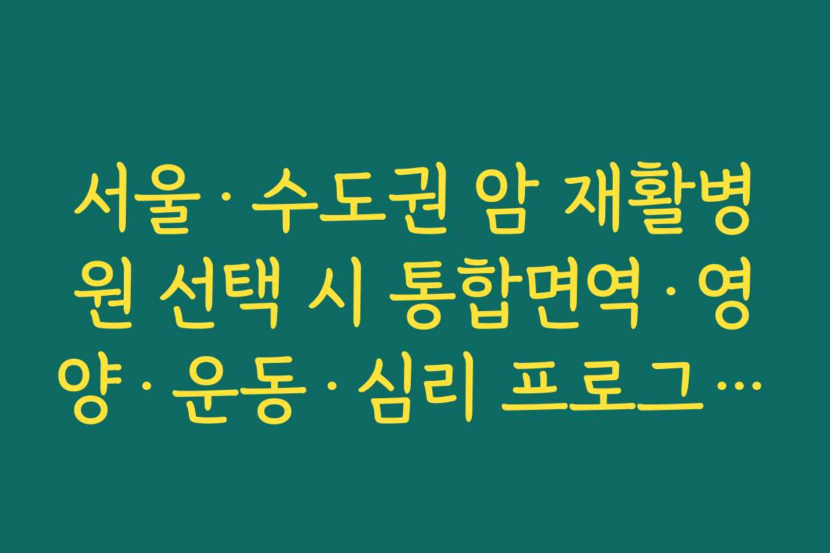 서울&middot;수도권 암 재활병원 선택 시 통합면역&middot;영양&middot;운동&middot;심리 프로그램을 함께 봐야 하는 이유