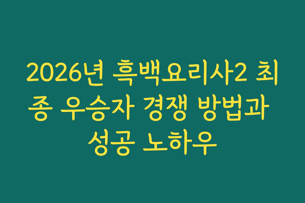 2026년 흑백요리사2 최종 우승자 경쟁 방법과 성공 노하우