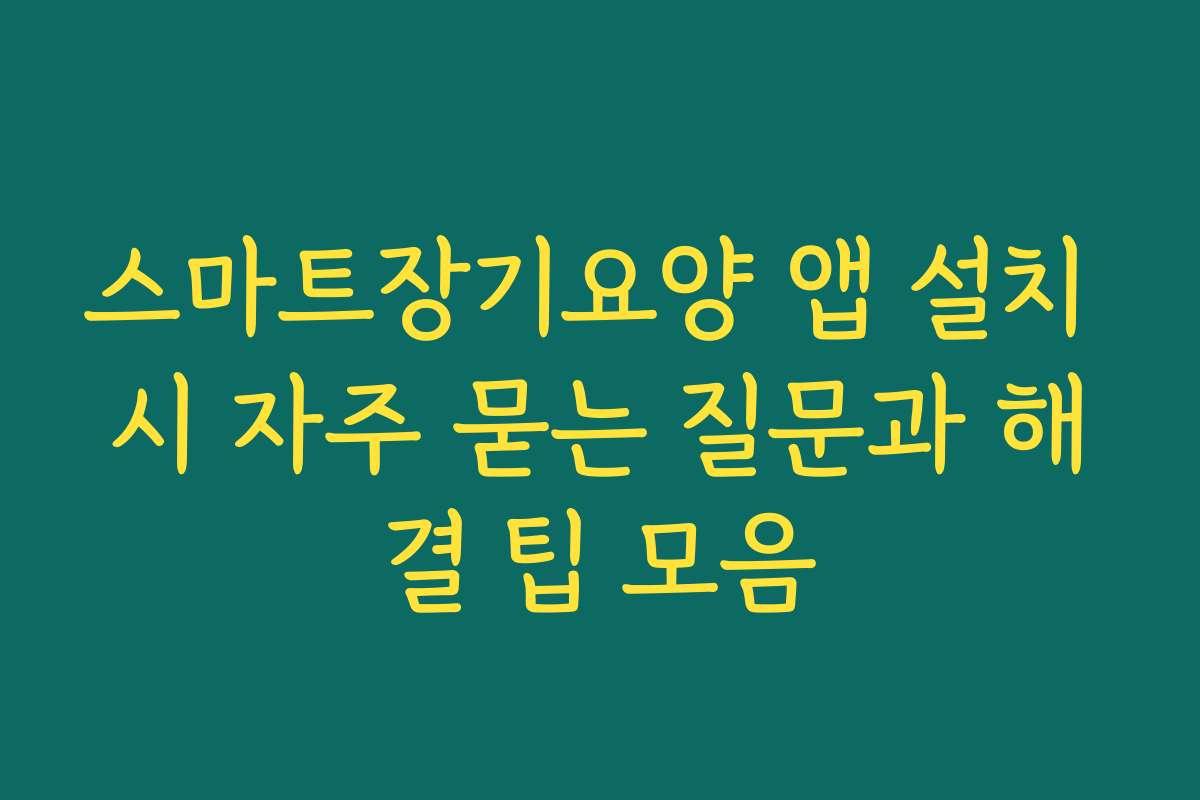 스마트장기요양 앱 설치 시 자주 묻는 질문과 해결 팁 모음