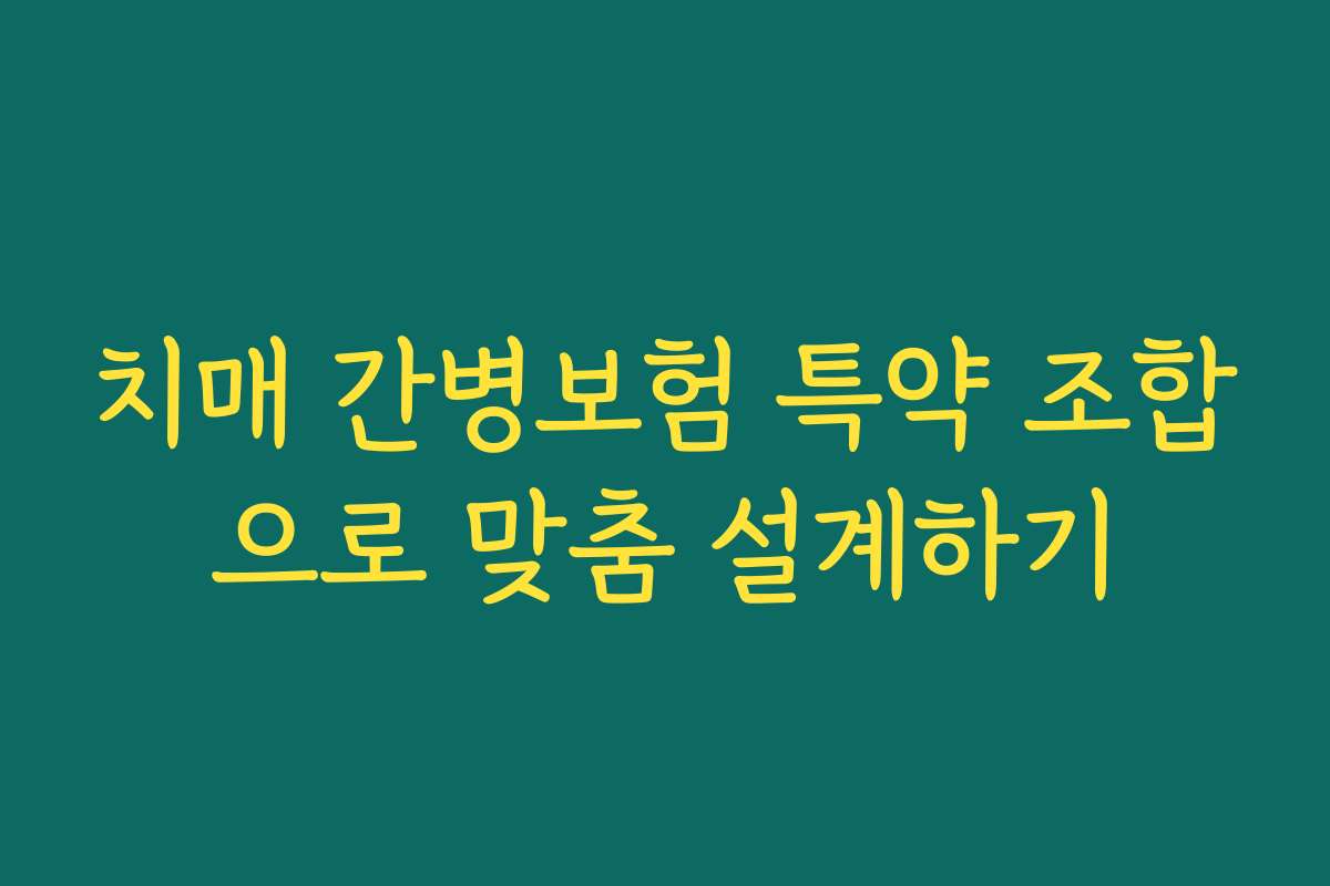 치매 간병보험 특약 조합으로 맞춤 설계하기