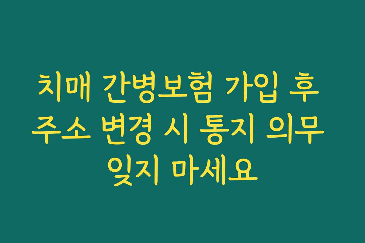 치매 간병보험 가입 후 주소 변경 시 통지 의무 잊지 마세요