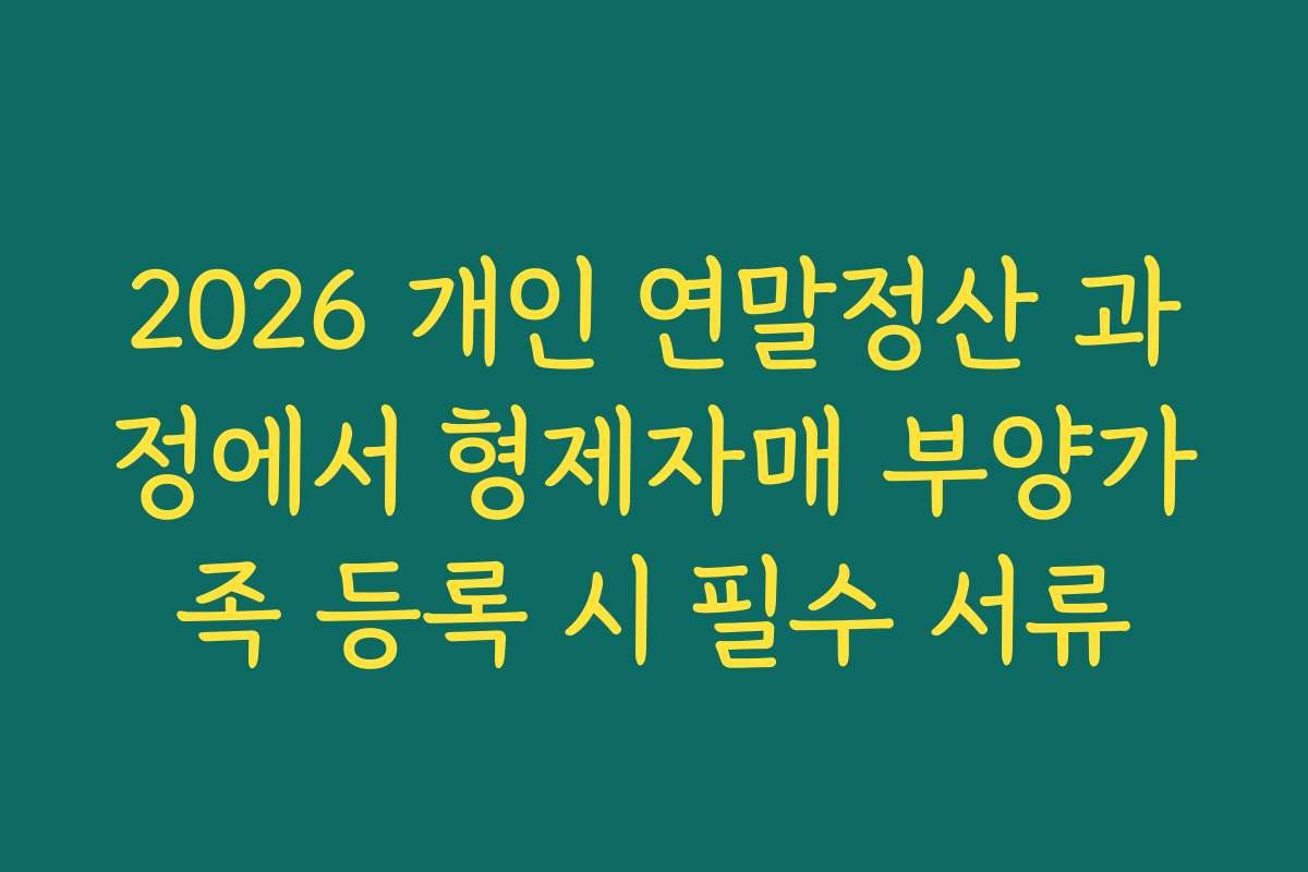 2026 개인 연말정산 과정에서 형제자매 부양가족 등록 시 필수 서류