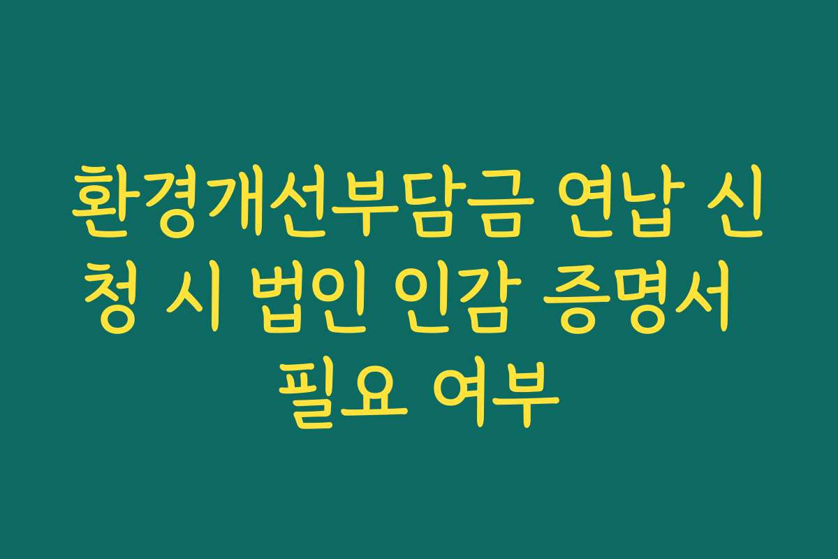 환경개선부담금 연납 신청 시 법인 인감 증명서 필요 여부 환경개선부담금 연납 신청 시 법인 인감 증명서 필요 여부