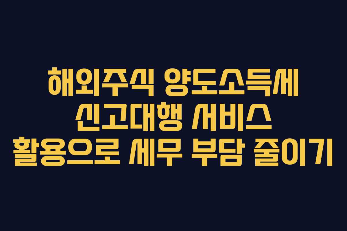 해외주식 양도소득세 신고대행 서비스 활용으로 세무 부담 줄이기