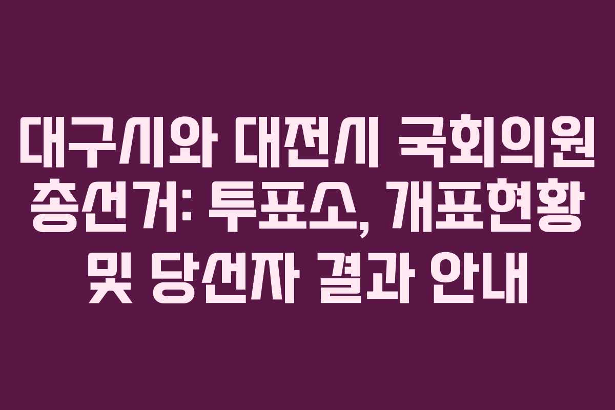 대구시와 대전시 국회의원 총선거: 투표소, 개표현황 및 당선자 결과 안내