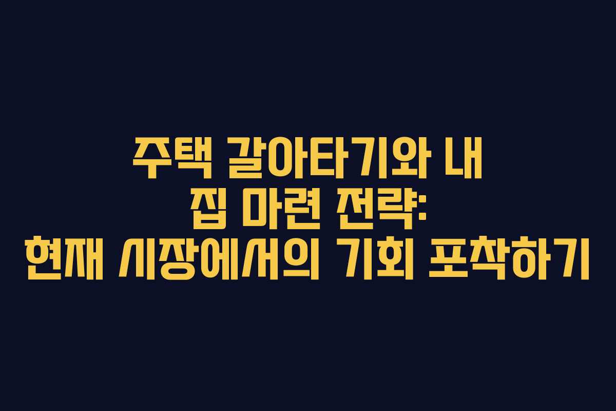 주택 갈아타기와 내 집 마련 전략: 현재 시장에서의 기회 포착하기