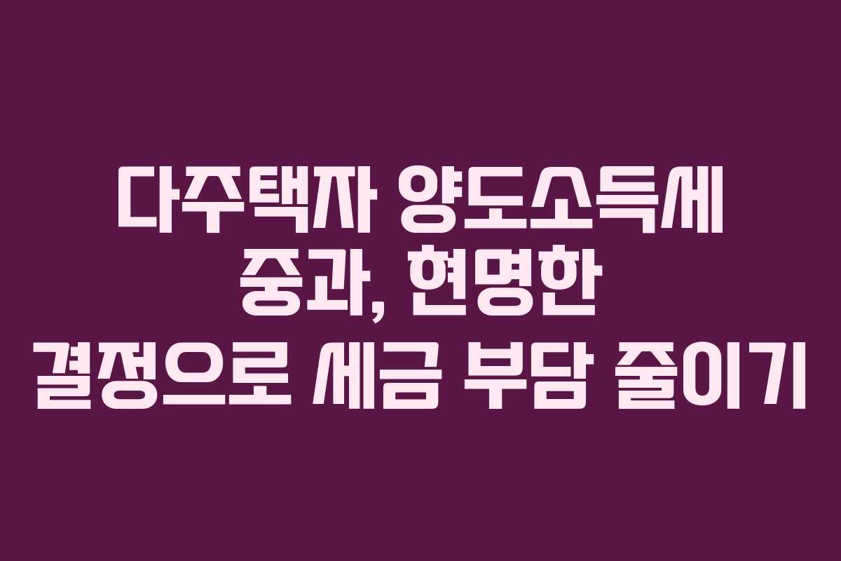 다주택자 양도소득세 중과, 현명한 결정으로 세금 부담 줄이기