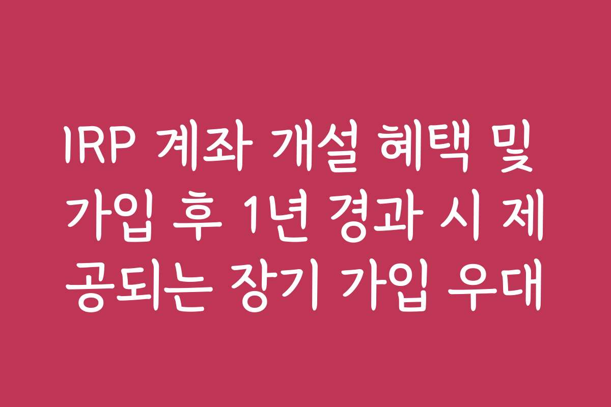 IRP 계좌 개설 혜택 및 가입 후 1년 경과 시 제공되는 장기 가입 우대 IRP 계좌 개설 혜택 및 가입 후 1년 경과 시 제공되는 장기 가입 우대