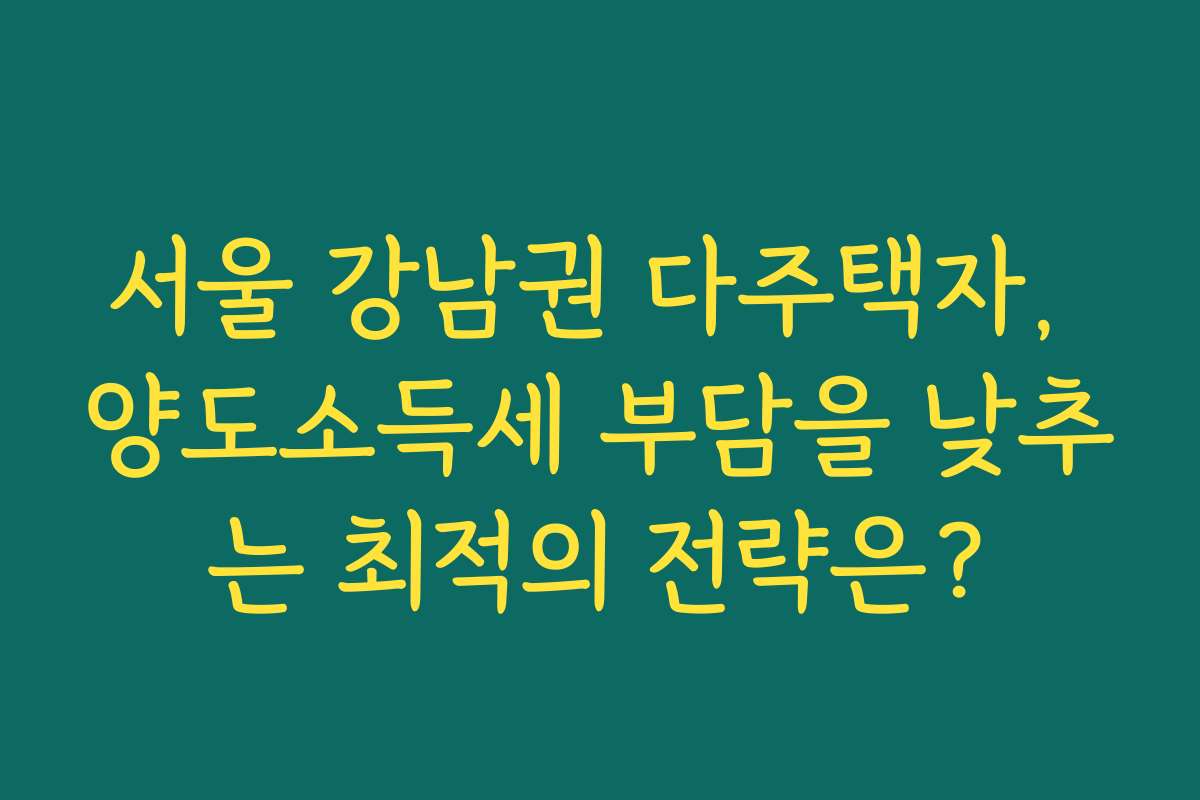 서울 강남권 다주택자, 양도소득세 부담을 낮추는 최적의 전략은?