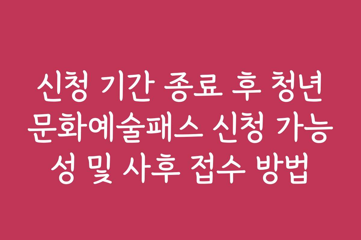 신청 기간 종료 후 청년문화예술패스 신청 가능성 및 사후 접수 방법