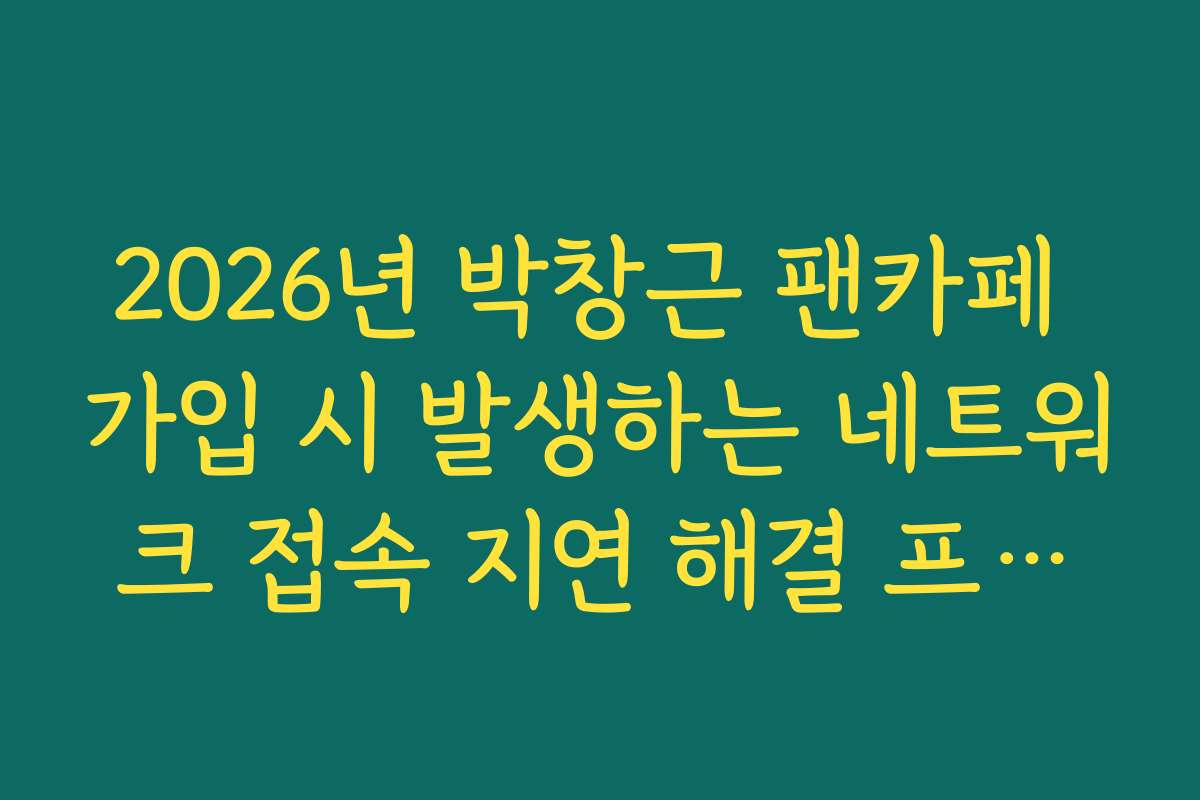 2026년 박창근 팬카페 가입 시 발생하는 네트워크 접속 지연 해결 프로세스 가이드