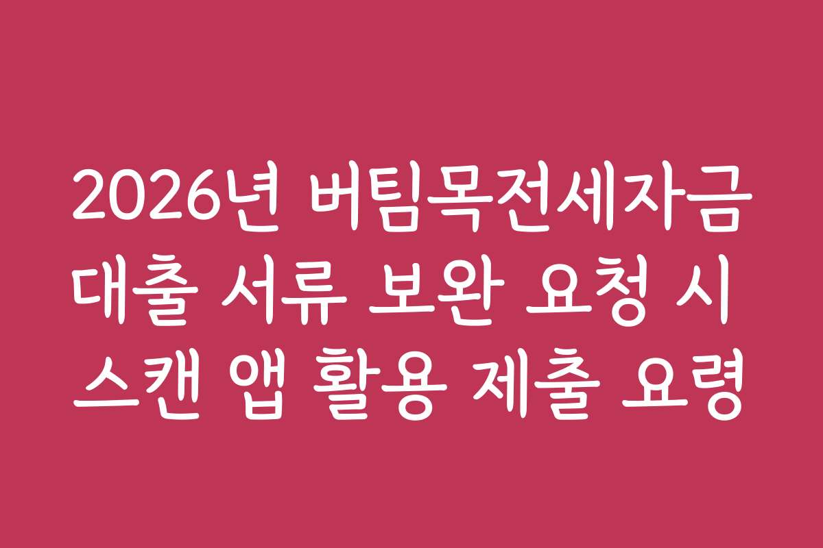 2026년 버팀목전세자금대출 서류 보완 요청 시 스캔 앱 활용 제출 요령