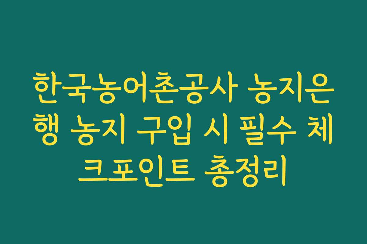 한국농어촌공사 농지은행 농지 구입 시 필수 체크포인트 총정리