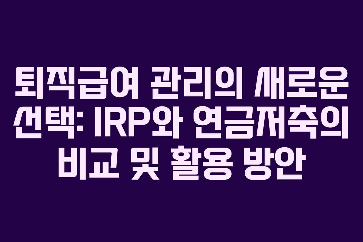 퇴직급여 관리의 새로운 선택: IRP와 연금저축의 비교 및 활용 방안