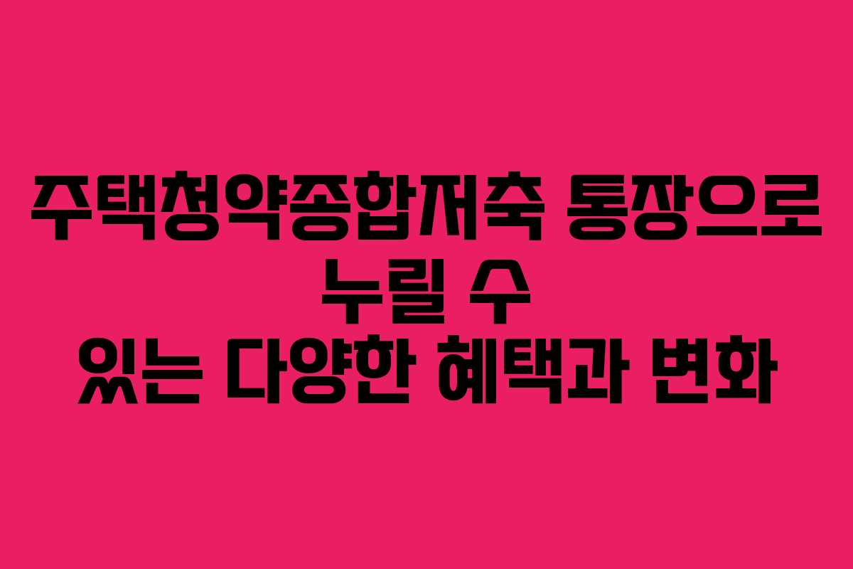 주택청약종합저축 통장으로 누릴 수 있는 다양한 혜택과 변화