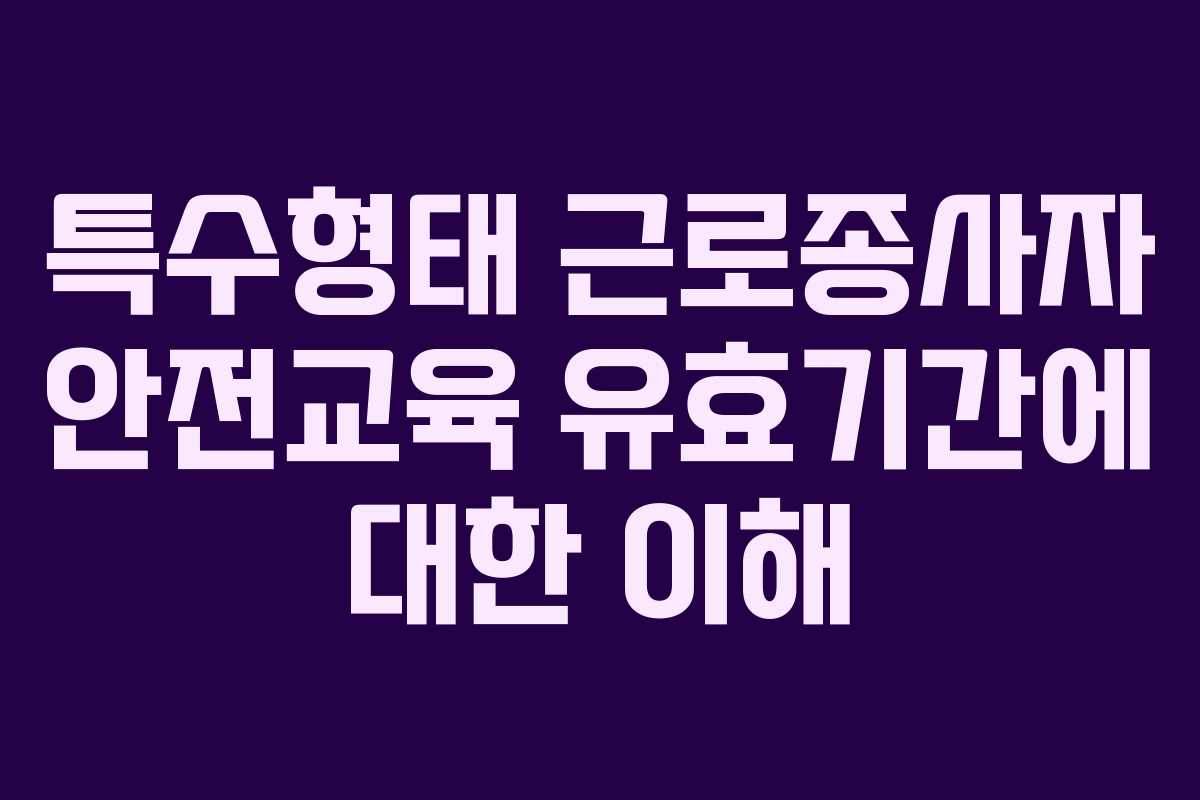 특수형태 근로종사자 안전교육 유효기간에 대한 이해