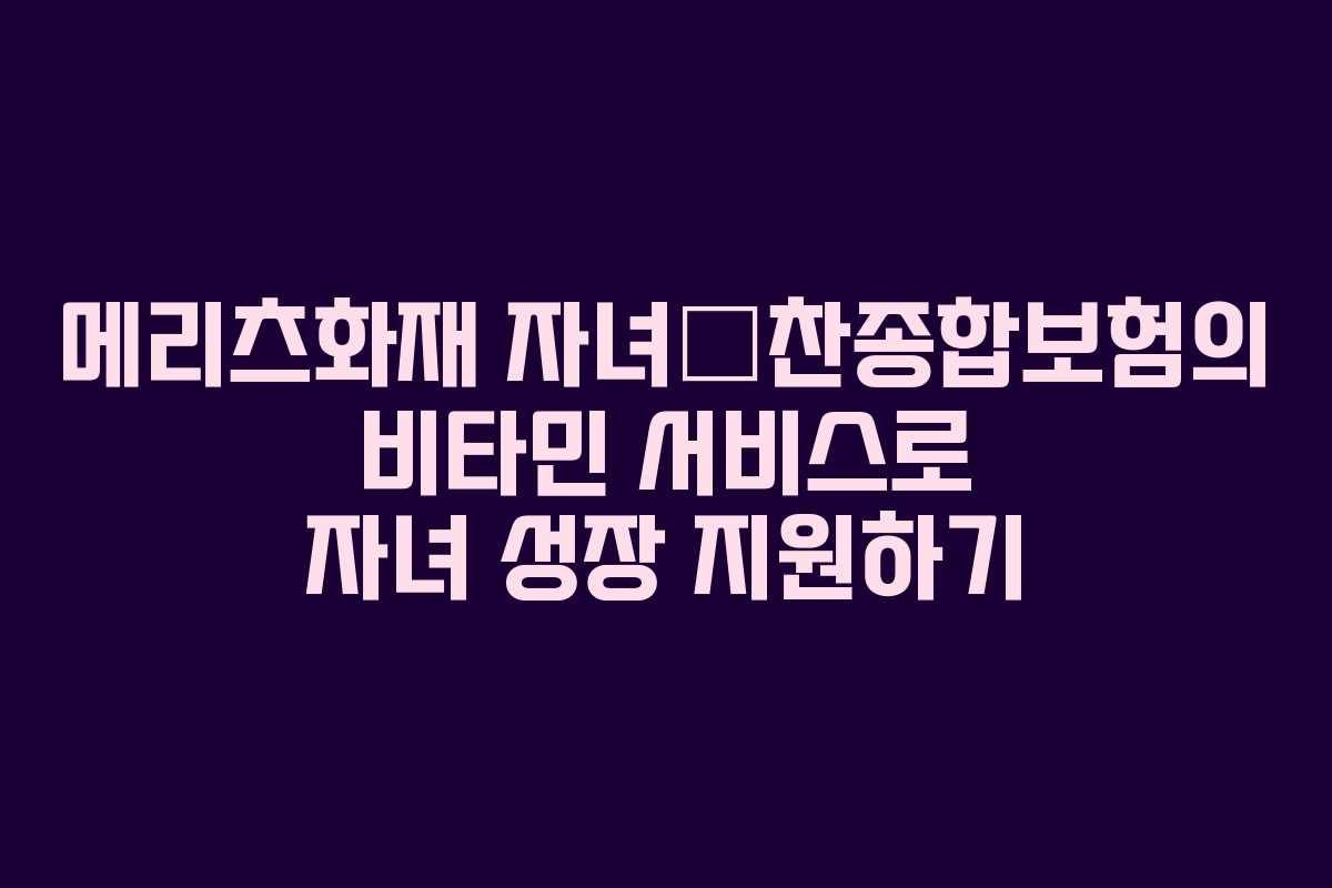 메리츠화재 자녀愛찬종합보험의 비타민 서비스로 자녀 성장 지원하기