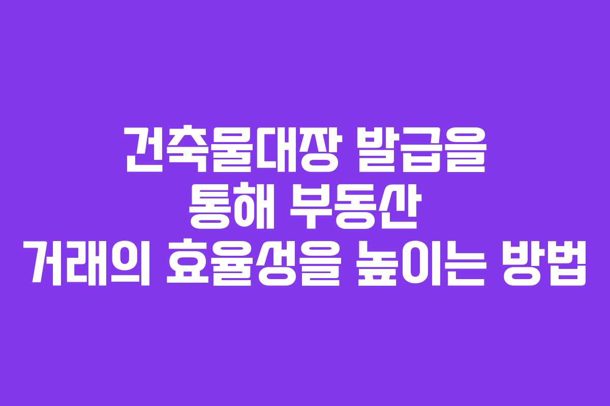 건축물대장 발급을 통해 부동산 거래의 효율성을 높이는 방법