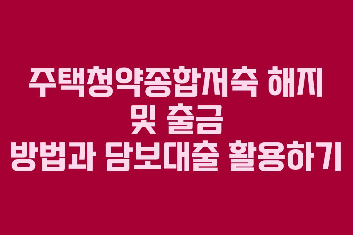 주택청약종합저축 해지 및 출금 방법과 담보대출 활용하기